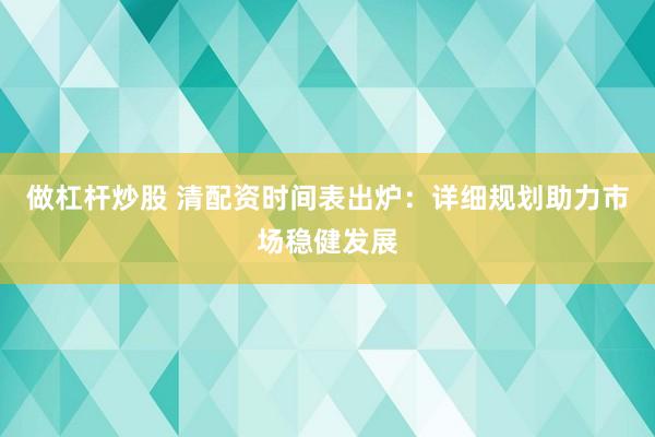 做杠杆炒股 清配资时间表出炉：详细规划助力市场稳健发展