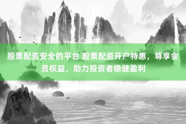 股票配资安全的平台 股票配资开户特惠，尊享会员权益，助力投资者稳健盈利