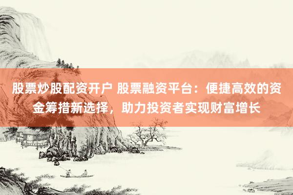 股票炒股配资开户 股票融资平台：便捷高效的资金筹措新选择，助力投资者实现财富增长
