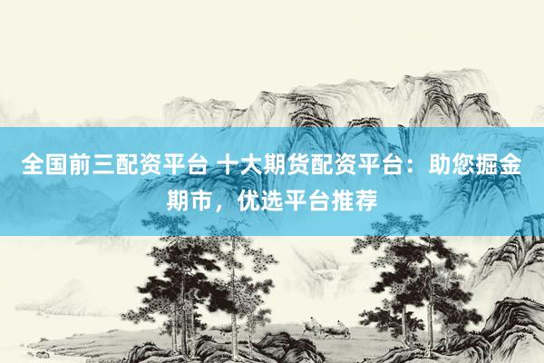 全国前三配资平台 十大期货配资平台：助您掘金期市，优选平台推荐