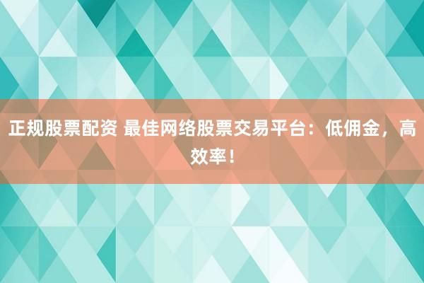 正规股票配资 最佳网络股票交易平台：低佣金，高效率！