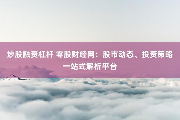 炒股融资杠杆 零股财经网：股市动态、投资策略一站式解析平台