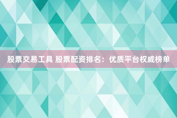 股票交易工具 股票配资排名：优质平台权威榜单