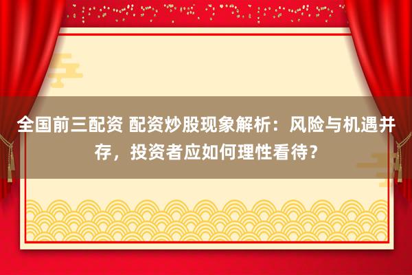 全国前三配资 配资炒股现象解析：风险与机遇并存，投资者应如何理性看待？