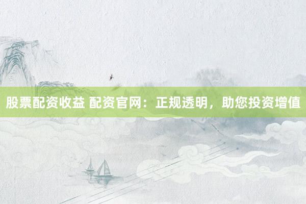 股票配资收益 配资官网：正规透明，助您投资增值
