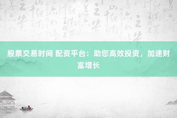 股票交易时间 配资平台：助您高效投资，加速财富增长