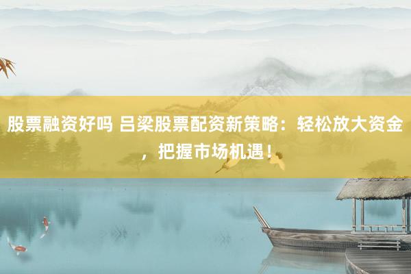 股票融资好吗 吕梁股票配资新策略:轻松放大资金,把握市场机遇!