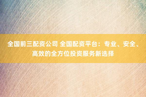 全国前三配资公司 全国配资平台：专业、安全、高效的全方位投资服务新选择